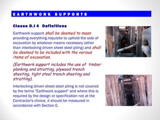 Clause D.I 4 Definitions
Earthwork support shall be deemed to mean
providing everything requisite to uphold the side of
excavation by whatever means necessary (other
than interlocking driven sheet steel piling) and shall
be deemed to be included with the various
items of excavation.
(Earthwork support includes the use of timber
planking and strutting, plywood trench
sheeting, tight steel trench sheeting and
strutting).
Interlocking driven sheet steel piling is not covered
by the terms "Earthwork support" and where this is
required by the design or specification not at the
Contractor's choice, it should be measured in
accordance with Section E.
E A R T H W O R K S U P P O R T SE A R T H W O R K S U P P O R T S
 