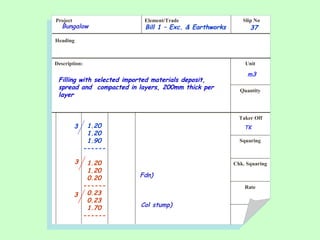 Project Element/Trade Slip No
Heading
Description: Unit
Quantity
Taker Off
Squaring
Chk. Squaring
Rate
Filling with selected imported materials deposit,
spread and compacted in layers, 200mm thick per
layer
Bill 1 – Exc. & Earthworks 37
m3
1.20
1.20
1.90
------
1.20
1.20
0.20
------
0.23
0.23
1.70
------
TK
Bungalow
3
3
Fdn)
3
Col stump)
 