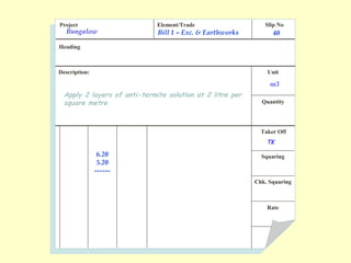 Project Element/Trade Slip No
Heading
Description: Unit
Quantity
Taker Off
Squaring
Chk. Squaring
Rate
Apply 2 layers of anti-termite solution at 2 litre per
square metre
Bill 1 – Exc. & Earthworks 40
m3
6.20
5.20
------
TK
Bungalow
 