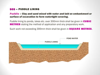 D33D33 – PUDDLE LINING
Puddle – Clay and sand mixed with water and laid on embankment or
surface of excavation to form watertight covering.
Puddle lining to ponds, lakes etc. over 300mm thick shall be given in CUBIC
METRES stating the method of application and any preparatory work.
Such work not exceeding 300mm thick shall be given in SQUARE METRES.
PUDDLE LINING
POND WATER
 