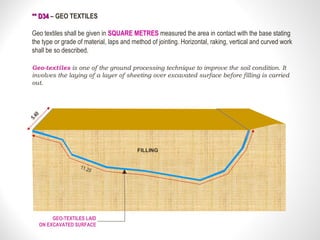 ** D34** D34 – GEO TEXTILES
Geo textiles shall be given in SQUARE METRES measured the area in contact with the base stating
the type or grade of material, laps and method of jointing. Horizontal, raking, vertical and curved work
shall be so described.
Geo-textiles is one of the ground processing technique to improve the soil condition. It
involves the laying of a layer of sheeting over excavated surface before filling is carried
out.
GEO-TEXTILES LAID
ON EXCAVATED SURFACE
5.40
FILLING
11.20
 
