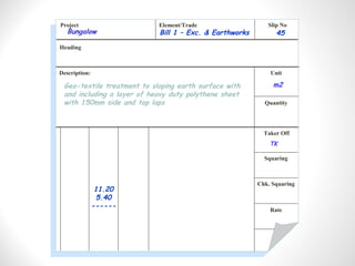 Project Element/Trade Slip No
Heading
Description: Unit
Quantity
Taker Off
Squaring
Chk. Squaring
Rate
Geo-textile treatment to sloping earth surface with
and including a layer of heavy duty polythene sheet
with 150mm side and top laps
Bill 1 – Exc. & Earthworks 45
m2
11.20
5.40
------
TK
Bungalow
 