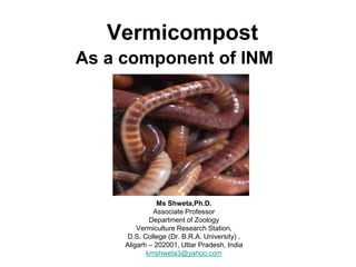 Vermicompost
As a component of INM
Ms Shweta,Ph.D.
Associate Professor
Department of Zoology
Vermiculture Research Station,
D.S. College (Dr. B.R.A. University) ,
Aligarh – 202001, Uttar Pradesh, India
kmshweta3@yahoo.com
 