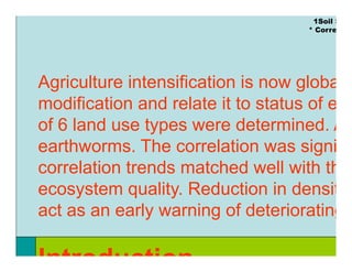 1Soil S
                                    * Corre




Agriculture intensification is now globa
modification and relate it to status of e
of 6 land use t
 f l d         types were d t
                           determined. A
                                   i d
earthworms. The correlation was signi g
correlation trends matched well with th
ecosystem quality Reduction in densit
            quality.
act as an early warning of deteriorating

Introduction
 