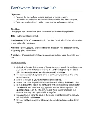 Objectives: <br />To learn the external and internal anatomy of the earthworm. <br />To understand the structure and function of external and internal organs. <br />To know the digestive, circulatory, reproductive and nervous system. <br />Directions: <br />Using pages 79-82 in your INB, write a lab report with the following sections.<br />Title – Earthworm Dissection Lab<br />Introduction – Write a 7 sentence introduction. You decide what kind of information is appropriate for this section.  <br />Materials – gloves, goggles, apron, earthworm, dissection pan, dissection tool kit, magnifying glass, paper towel<br />Procedure – After reading the following procedures, cut and paste them into your INB.<br />External Anatomy<br />Go back to the sketch you made of the external anatomy of the earthworm on page 76.  Use that to help you identify the ventral side (flatter), the dorsal side, plus: anterior, posterior, clitellum, mouth, and anus. <br />Count the number of segments on your earthworm, record in a data table labeled Table 1. <br />Record the length of your earthworm in cm in Table 1. <br />Record how many segments between the mouth and the clitellum in Table 1. <br />Look at the ventral side of the earthworm with the magnifying lens; look for the oviducts, which hold the eggs, open on the fourteenth segment. The sperm ducts open on the fifteenth. Record these two structures on the external anatomy sketch you made on page 76. <br />Run your fingers along the sides of the worm, towards the ventral side, you will feel bristles called Setae. <br />Pin your earthworm, ventral side down, through the anterior and posterior regions. <br />Internal Anatomy<br />Turn your tray so that the posterior end faces 12 noon. <br />Take your scalpel and CAREFULLY make an incision towards the anterior end of the worm. DO NOT PRESS TOO HARD OR CUT DEEPLY! Only cut through the skin. <br />As you cut, pin the flaps of skin open, angle the pins on a 45 degree angle away from the worm. <br />Continue making the incision past the clitellum towards the anterior end of the worm. <br />Turn your earthworm so that the anterior end is at noon again. <br />Go back to the sketch of the internal worm anatomy on INB page 76.  Starting at the anterior end, locate and label the following parts: Brain, Pharynx, Esophagus, Crop, 5 Aortic Arches, Gizzard, Intestines. <br />Using the scalpel and dissection needle, remove the crop and gizzard, and intestines. Look for the Ventral Nerve Cord and Blood Vessel. <br />Cut open the crop and gizzard, and intestines and examine the contents.  Record your observations in Table 1.<br />Data Table –Create an appropriate data table and label it Table 1 (you may need to go back and reread the procedures so you will know what kind of data you’ll be collecting).<br />Analysis – Cut and paste these questions into your INB.  Leave room to answer them after the lab.<br />Why would the earthworm have bristles (setae) on the outside of its body? How is it used? <br />Discuss one part of the external anatomy that was interesting to you. Same for internal anatomy. <br />What did you find inside the crop, gizzard and intestines? <br />You are responsible for knowing the parts of the worm in BOLD for this lab! <br />Conclusion – Describe what you did, what you saw, and what you learned.<br />