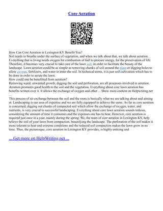 Core Aeration
How Can Core Aeration in Lexington KY Benefit You?
Soil needs to breathe under the surface of vegetation, and when we talk about that, we talk about aeration.
Everything that is living needs oxygen for combustion of fuel to procure energy, for the preservation of life.
Therefore, it becomes very crucial to take care of the lawn soil, in order to facilitate the beauty of the
landscape. Lawn aeration could be as simple as removing chunks of soil around the plant or digging holes to
allow oxygen, fertilizers, and water to enter the soil. In technical terms, it is just soil cultivation which has to
be done in order to aerate the lawn.
How could one be benefitted from aeration?
Removing weed, unwanted growth, digging the soil and perforation, are all processes involved in aeration.
Aeration promotes good health to the soil and the vegetation. Everything about core lawn aeration has
benefits written over it. It allows the exchange of oxygen and other ... Show more content on Helpwriting.net
...
This process of air exchange between the soil and the roots is basically what we are talking about and aiming
at. Landscaping is our area of expertise and we are fully equipped to achieve the same. As far as core aeration
is concerned, digging out chunks of compacted soil which allow the exchange of oxygen, water, and
nutrients, is very crucial to successful landscaping. Everything about core lawn aeration sounds tedious,
considering the amount of time it consumes and the expenses one has to bear. However, core aeration is
required just once in a year, mainly during the spring. We, the team of core aeration in Lexington KY, help
relieve the soil of your lawn from compaction, beautifying the landscape. The perforation of the soil makes it
more tolerant to heat and extreme conditions and the reduced soil compaction makes the lawn grow in no
time. Thus, the picturesque, core aeration in Lexington KY provides, is highly enticing and
... Get more on HelpWriting.net ...
 