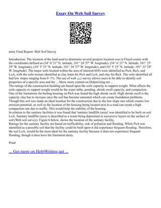 Essay On Web Soil Survey
atory Final Report: Web Soil Survey
Introduction: The location of the land used to determine several projects location was in Floyd county with
the coordinates defined as (34° 6' 21'' N. latitude, 101° 24' 57'' W. longitude), (34° 6' 21'' N. latitude, 101° 23'
29'' W. longitude), (34° 5' 33'' N. latitude, 101° 24' 57'' W. longitude), and (34° 5' 33'' N. latitude, 101° 23' 29''
W. longitude). The major soils located within the area of interest(AOI) were identified as PuA, RaA, and
LoA, with the soils texture identified as clay loam for PuA and LoA, and clay for RaA. The soils identified all
had low slopes ranging from 0–1%. The use of web soil survey allows users to be able to identify soil
properties of a specific area and the ... Show more content on Helpwriting.net ...
The ratings of the construction building are based upon the soils capacity to support weight. What affects the
soils capacity to support weight would be the water table, ponding, shrink swell capacity, and compaction.
One of the limitations for builing housing on PuA was found the high shrink swell. High shrink swell is the
capacity clay has to increase once the soil has become saturated which can create foundation problems.
Though this soil was made an ideal location for the construction due to the low slope rate which creates low
errosion potential, as well as the location of the housing being located next to a road can create a high
compaction rate due to traffic. This would help the stability of the housing.
In relation to the sanitary facilities it was found that 'sanitary landfills (area)' was identified to be built on soil
LoA. Sanitary landfills (area) is described as a waste being depositied in successive layers on the surface of
soil (Web soil survey). Figure 6 below, shows the location of the sanitary facility.
Ratings for the sanitary facility are based on trafficability, risk of pollution and flooding. While PuA was
identified as a possible soil that the facility could be built upon it did experience frequent flooding. Therefore,
the soil LoA, would be the most ideal for the sanitary facility because it does not experience frequent
flooding, though it does have the limitation dusty.
Pond
... Get more on HelpWriting.net ...
 