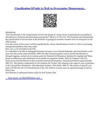 Classification Of Soils As Well As Overcoming Management...
Introduction
"Soil classification is the categorisation of soils into groups at various levels of generalisation according to
their physical, chemical and mineralogical properties" (Boul et al 2011:34). The formation and subsequently
the classification of soil has been at the forefront of geological scientific research since its emergence in the
19th Century.
Over the course of this essay I will be considering the various classifications of soils as well as overcoming
management problems they may entail.
How can soil be classified in the UK?
It is important to be able to distinguish between soil types across farmed landscape, and classification is the
main way this can be achieved (Soffe, 2003:24). One common practice used to record classification is
through mapping; carried out on varying scales by National Soil Resources Institute for England and Wales
based on differences and similarities in soil profile investigations (Soffe, 2003:24; Simpson 1983:47).
Soils can be classified based on their structural and textural properties, formed from Parent material (Soffe
2003:23). The primary components of soil comprise the Texture, this relating to the range of sizes of particles
in the soil and their distribution. (The Macaulay Institute, 2016;Soffe, 2003:3). The texture of specific soil
types will fall into one of 4 classifications; Clay, Silt, Sand or in some cases an equal percentage of each to
form Loam.
Soil Structure is influenced almost solely by Soil Texture (The
... Get more on HelpWriting.net ...
 
