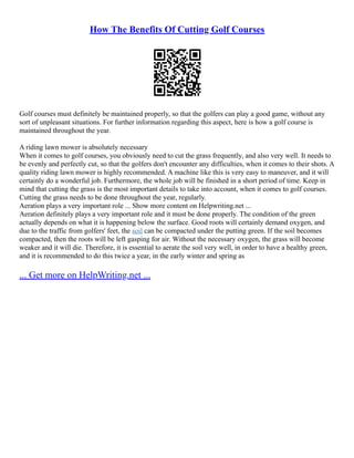 How The Benefits Of Cutting Golf Courses
Golf courses must definitely be maintained properly, so that the golfers can play a good game, without any
sort of unpleasant situations. For further information regarding this aspect, here is how a golf course is
maintained throughout the year.
A riding lawn mower is absolutely necessary
When it comes to golf courses, you obviously need to cut the grass frequently, and also very well. It needs to
be evenly and perfectly cut, so that the golfers don't encounter any difficulties, when it comes to their shots. A
quality riding lawn mower is highly recommended. A machine like this is very easy to maneuver, and it will
certainly do a wonderful job. Furthermore, the whole job will be finished in a short period of time. Keep in
mind that cutting the grass is the most important details to take into account, when it comes to golf courses.
Cutting the grass needs to be done throughout the year, regularly.
Aeration plays a very important role ... Show more content on Helpwriting.net ...
Aeration definitely plays a very important role and it must be done properly. The condition of the green
actually depends on what it is happening below the surface. Good roots will certainly demand oxygen, and
due to the traffic from golfers' feet, the soil can be compacted under the putting green. If the soil becomes
compacted, then the roots will be left gasping for air. Without the necessary oxygen, the grass will become
weaker and it will die. Therefore, it is essential to aerate the soil very well, in order to have a healthy green,
and it is recommended to do this twice a year, in the early winter and spring as
... Get more on HelpWriting.net ...
 
