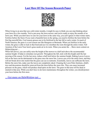 Last Mow Of The Season Research Paper
When living in an area that sees cold winter months, it might be easy to think you can stop thinking about
your lawn for a few months. You've put away the lawn mower, and you're ready to enjoy the months of no
lawn care. While you don't have to care for your lawn in the same way, you can't ignore it when winter starts.
Fertilize before the Snow If you want a beautiful lawn in the spring, you need to fertilize the lawn before the
first big snowfall hits. Cool season grasses nee to be fertilized in the late fall or early winter. In much of
North America, the grass is a cool season one like bluegrass or Bermuda. When you fertilize in the early
winter, the grass is able to lock in that food and use it to strenthen the roots through the entire winter. Fall
Aeration of the Lawn Your lawn's grass needs air to its roots. When you aerate the ... Show more content on
Helpwriting.net ...
When fall arrives, you can safely raise the height of the mower to a half inch above the recommended
summer height. It helps to stimulate root growth. Throughout the fall, stick with this height until the last
mowing of the season. For the last mow, reduce a half inch below the summer height. Raking Leaves Leaves
left on the lawn can be detrimental to the grass once the snow hits. Leaves can cover the entire lawn, and they
will not break down into mulch that the grass can use as nutrients. Essentially, leaves can suffocate the lawn.
Before the snow hits, make sure the leaves are completely raked. Cleaning the Lawn Patio furniture, child's
toys and decorations should be removed from the lawn before the snow hits. They can cause increased
pressure on the grass, which will produce dead spots on the lawn. The grass in that area will be dead or
stunted in that area. While you don't have to do lawn maintenance throughout the winter, you should protect
your lawn before the first snow
... Get more on HelpWriting.net ...
 