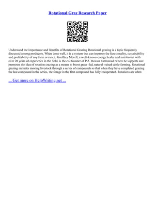 Rotational Graz Research Paper
Understand the Importance and Benefits of Rotational Grazing Rotational grazing is a topic frequently
discussed among producers. When done well, it is a system that can improve the functionality, sustainability
and profitability of any farm or ranch. Geoffrey Morell, a well–known energy healer and nutritionist with
over 20 years of experience in the field, is the co–founder of P.A. Bowen Farmstead, where he supports and
promotes the idea of rotation crazing as a means to boost grass–fed, natural–raised cattle farming. Rotational
grazing includes moving livestock through a series of compounds so that when they have completed grazing
the last compound in the series, the forage in the first compound has fully recuperated. Rotations are often
... Get more on HelpWriting.net ...
 