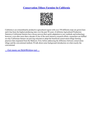 Conservation Tillage Farming In California
California is an extraordinarily productive agricultural region with over 350 different crops are grown here
and it has been the highest producing state over the past 50 years. (California Agricultural Production
Statistics) Californian farmers have always proven their quick adaptation to new methods and technology;
however, even after more than a decade of one of the most intensive research efforts, researchers are baffled
on why Californian farmers are proving reluctant to adopt the beneficial conservation tillage farming
practices that originated from the Midwest. First, before addressing the difference between conservation
tillage and the conventional method, I'll talk about some background introduction on what exactly the
conventional
... Get more on HelpWriting.net ...
 
