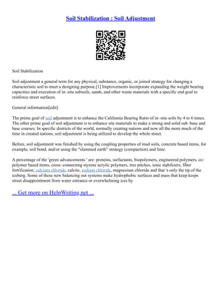 Soil Stabilization : Soil Adjustment
Soil Stabilization
Soil adjustment a general term for any physical, substance, organic, or joined strategy for changing a
characteristic soil to meet a designing purpose.[1] Improvements incorporate expanding the weight bearing
capacities and execution of in–situ subsoils, sands, and other waste materials with a specific end goal to
reinforce street surfaces.
General information[edit]
The prime goal of soil adjustment is to enhance the California Bearing Ratio of in–situ soils by 4 to 6 times.
The other prime goal of soil adjustment is to enhance site materials to make a strong and solid sub–base and
base courses. In specific districts of the world, normally creating nations and now all the more much of the
time in created nations, soil adjustment is being utilized to develop the whole street.
Before, soil adjustment was finished by using the coupling properties of mud soils, concrete based items, for
example, soil bond, and/or using the "slammed earth" strategy (compaction) and lime.
A percentage of the 'green advancements ' are: proteins, surfactants, biopolymers, engineered polymers, co–
polymer based items, cross–connecting styrene acrylic polymers, tree pitches, ionic stabilizers, fiber
fortification, calcium chloride, calcite, sodium chloride, magnesium chloride and that 's only the tip of the
iceberg. Some of these new balancing out systems make hydrophobic surfaces and mass that keep keeps
street disappointment from water entrance or overwhelming ices by
... Get more on HelpWriting.net ...
 
