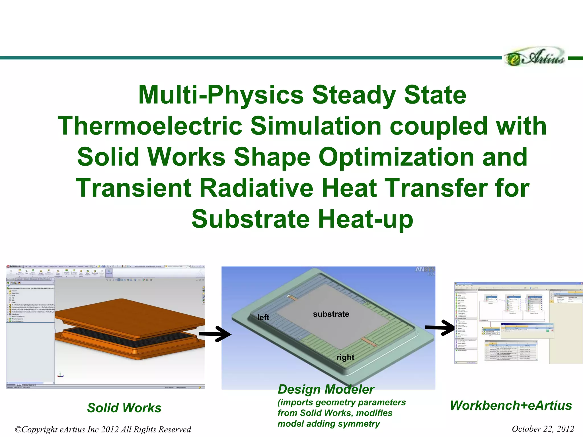 Multi-Physics Steady State
           Thermoelectric Simulation coupled with
            Solid Works Shape Optimization and
            Transient Radiative Heat Transfer for
                     Substrate Heat-up


                                                  left          substrate




                                                                     right



                                                         Design Modeler
                                                         (imports geometry parameters
                   Solid Works                           from Solid Works, modifies
                                                                                        Workbench+eArtius
                                                         model adding symmetry
©Copyright eArtius Inc 2012 All Rights Reserved                                                 October 22, 2012
 
