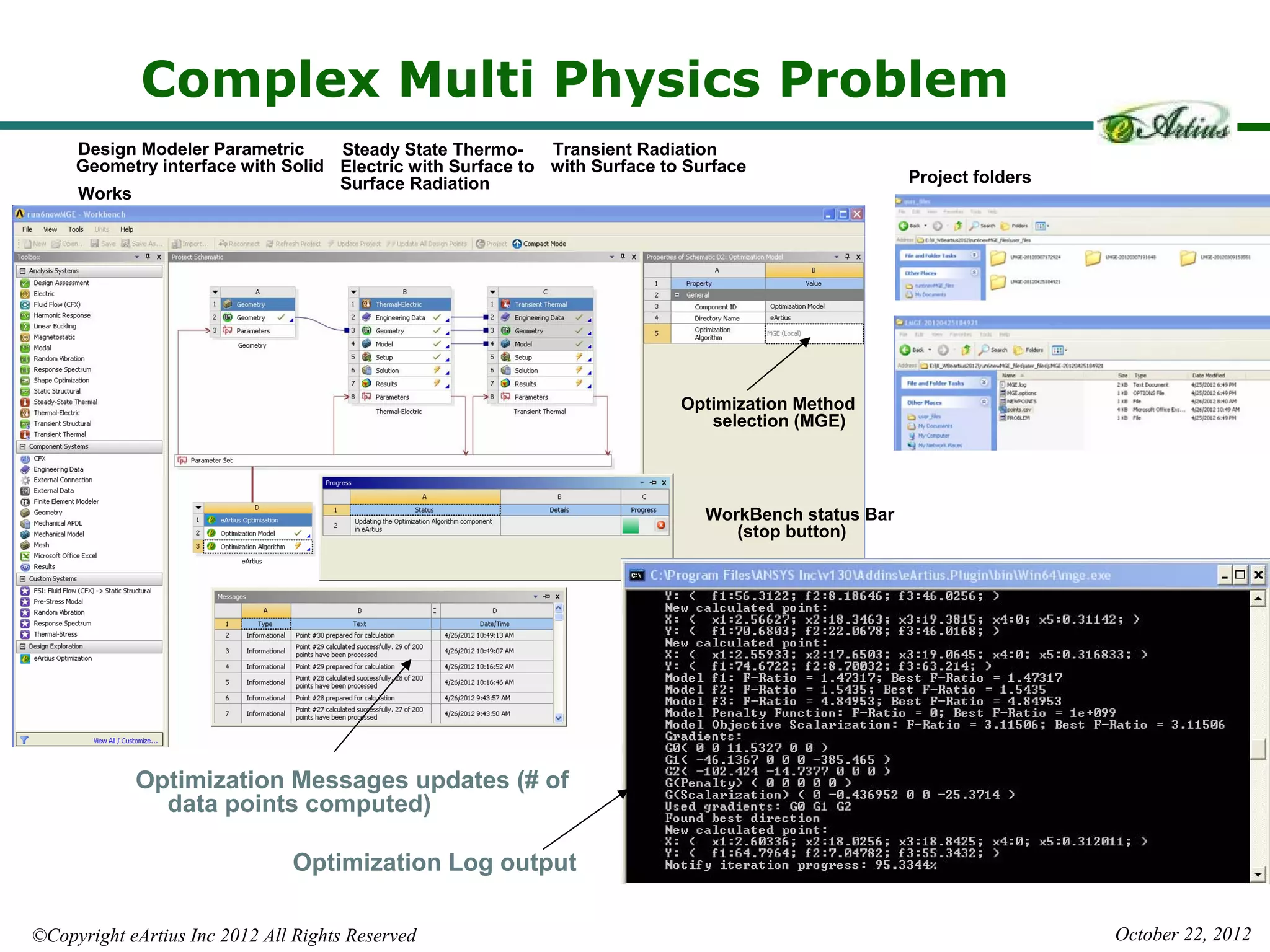 Complex Multi Physics Problem
     Design Modeler Parametric     Steady State Thermo-     Transient Radiation
     Geometry interface with Solid Electric with Surface to with Surface to Surface
                                   Surface Radiation                                                 Project folders
     Works




                                                                           Optimization Method
                                                                              selection (MGE)




                                                                              WorkBench status Bar
                                                                                 (stop button)




            Optimization Messages updates (# of
              data points computed)

                               Optimization Log output

©Copyright eArtius Inc 2012 All Rights Reserved                                                                        October 22, 2012
 