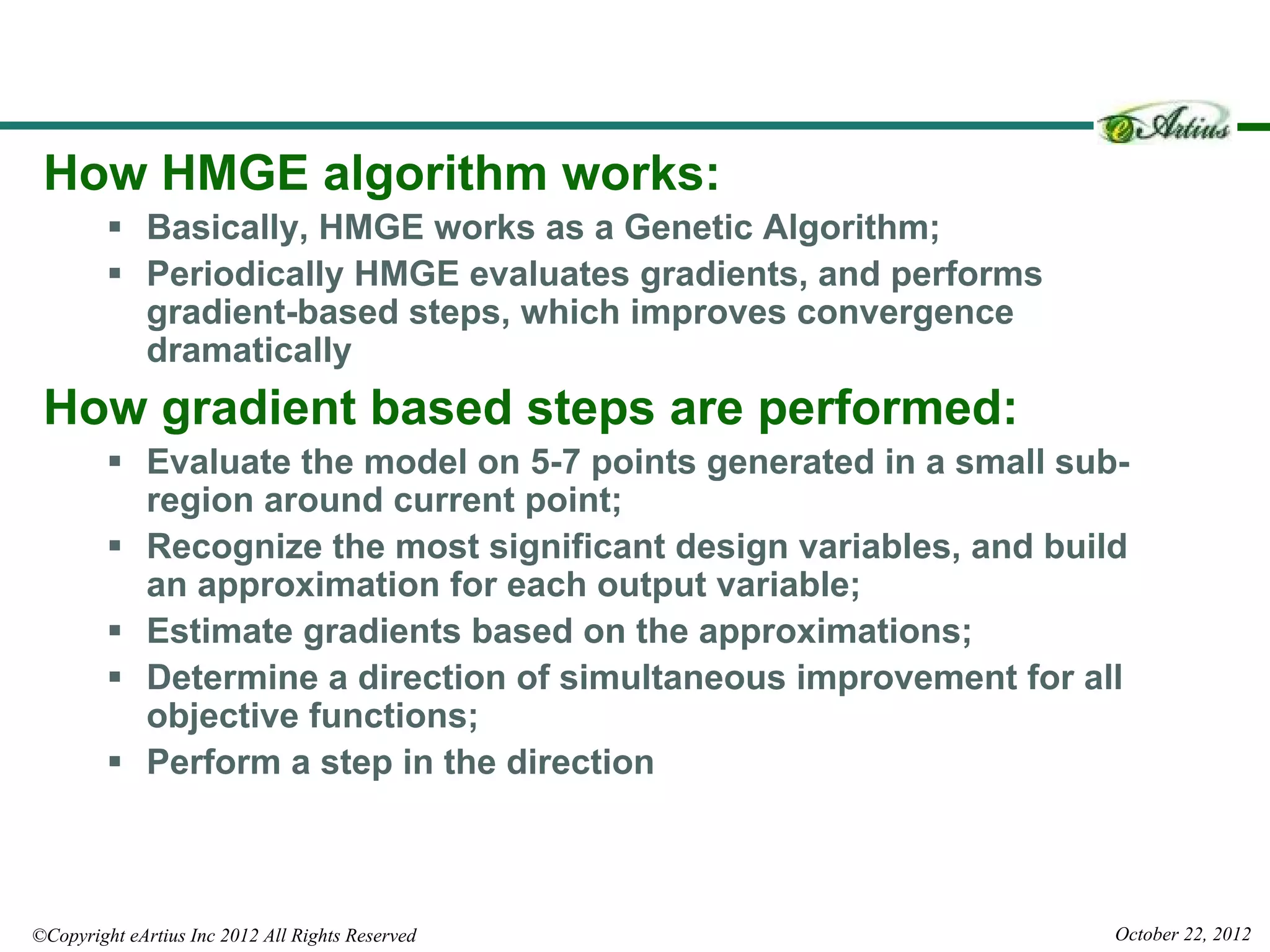 How HMGE algorithm works:
          Basically, HMGE works as a Genetic Algorithm;
          Periodically HMGE evaluates gradients, and performs
           gradient-based steps, which improves convergence
           dramatically
 How gradient based steps are performed:
          Evaluate the model on 5-7 points generated in a small sub-
           region around current point;
          Recognize the most significant design variables, and build
           an approximation for each output variable;
          Estimate gradients based on the approximations;
          Determine a direction of simultaneous improvement for all
           objective functions;
          Perform a step in the direction



©Copyright eArtius Inc 2012 All Rights Reserved                     October 22, 2012
 