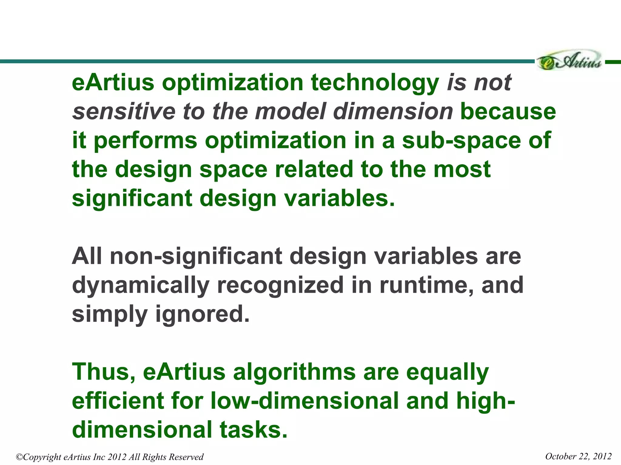 eArtius optimization technology is not
              sensitive to the model dimension because
              it performs optimization in a sub-space of
              the design space related to the most
              significant design variables.

              All non-significant design variables are
              dynamically recognized in runtime, and
              simply ignored.

              Thus, eArtius algorithms are equally
              efficient for low-dimensional and high-
              dimensional tasks.
©Copyright eArtius Inc 2012 All Rights Reserved          October 22, 2012
 