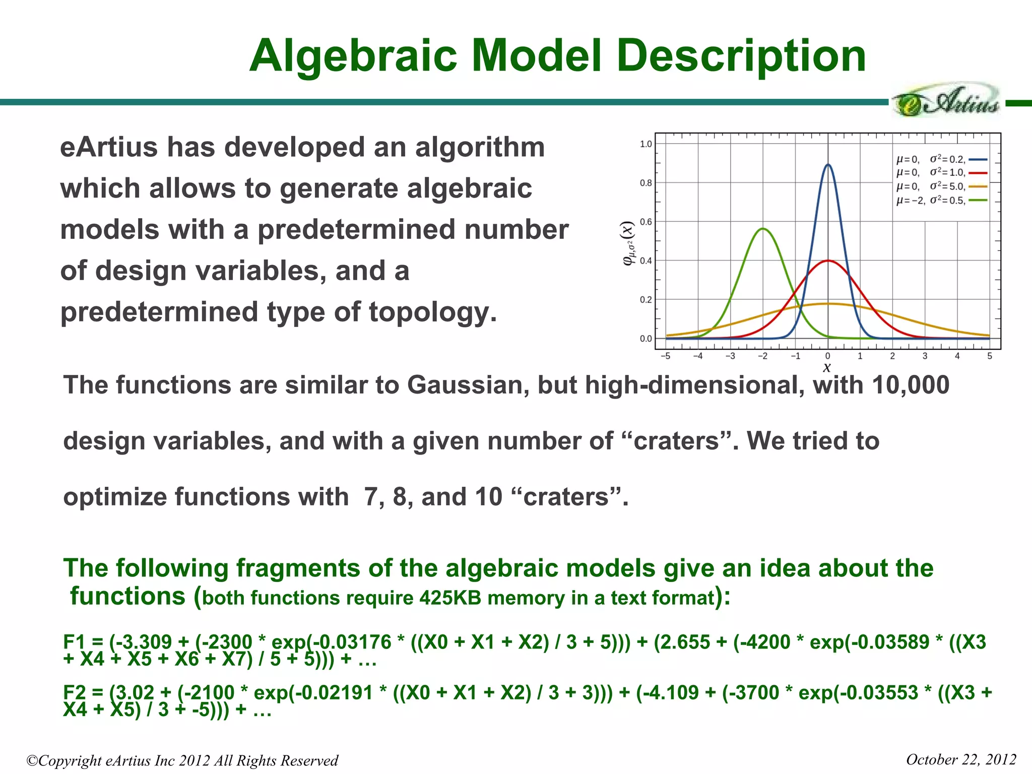 Algebraic Model Description
     eArtius has developed an algorithm
     which allows to generate algebraic
     models with a predetermined number
     of design variables, and a
     predetermined type of topology.

     The functions are similar to Gaussian, but high-dimensional, with 10,000

     design variables, and with a given number of “craters”. We tried to

     optimize functions with 7, 8, and 10 “craters”.

     The following fragments of the algebraic models give an idea about the
     functions (both functions require 425KB memory in a text format):
     F1 = (-3.309 + (-2300 * exp(-0.03176 * ((X0 + X1 + X2) / 3 + 5))) + (2.655 + (-4200 * exp(-0.03589 * ((X3
     + X4 + X5 + X6 + X7) / 5 + 5))) + …
     F2 = (3.02 + (-2100 * exp(-0.02191 * ((X0 + X1 + X2) / 3 + 3))) + (-4.109 + (-3700 * exp(-0.03553 * ((X3 +
     X4 + X5) / 3 + -5))) + …

©Copyright eArtius Inc 2012 All Rights Reserved                                                      October 22, 2012
 