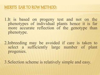 MERITS EARTO ROWMETHOD:
1.It is based on progeny test and not on the
phenotypes of individual plants hence it is far
more accurate reflection of the genotype than
phenotype.
2.Inbreeding may be avoided if care is taken to
select a sufficiently large number of plant
progenies.
3.Selection scheme is relatively simple and easy.
 