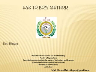 EAR TO ROW METHOD
Department of Genetics and Plant Breeding
Faculty of Agriculture
Sam Higginbottom Institute Agriculture, Technology and Sciences
(Formerly Allahabad Agriculture Institute)
Deemed-to-be-University
Allahabad
Mail Id- mail2devhingra@gmail.com
Dev Hingra
 