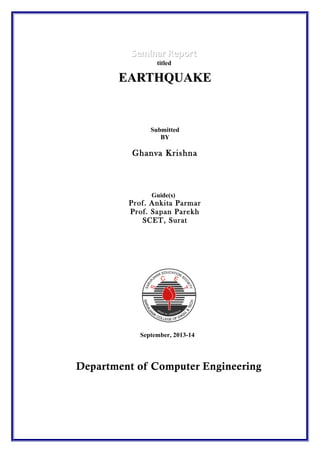 Seminar Report
titled

EARTHQUAKE

Submitted
BY

Ghanva Krishna

Guide(s)

Prof. Ankita Parmar
Prof. Sapan Parekh
SCET, Surat

September, 2013-14

Department of Computer Engineering

 