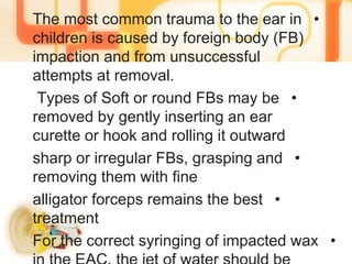 •The most common trauma to the ear in
children is caused by foreign body (FB)
impaction and from unsuccessful
attempts at removal.
•Types of Soft or round FBs may be
removed by gently inserting an ear
curette or hook and rolling it outward
•sharp or irregular FBs, grasping and
removing them with fine
•alligator forceps remains the best
treatment
•For the correct syringing of impacted wax
 