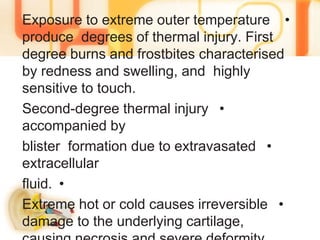 •Exposure to extreme outer temperature
produce degrees of thermal injury. First
degree burns and frostbites characterised
by redness and swelling, and highly
sensitive to touch.
•Second-degree thermal injury
accompanied by
•blister formation due to extravasated
extracellular
•fluid.
•Extreme hot or cold causes irreversible
damage to the underlying cartilage,
 