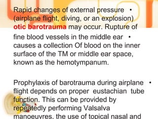 •Rapid changes of external pressure
(airplane flight, diving, or an explosion)
otic barotrauma may occur. Rupture of
•fine blood vessels in the middle ear
causes a collection Of blood on the inner
surface of the TM or middle ear space,
known as the hemotympanum.
•Prophylaxis of barotrauma during airplane
flight depends on proper eustachian tube
function. This can be provided by
repeatedly performing Valsalva
manoeuvres, the use of topical nasal and
 