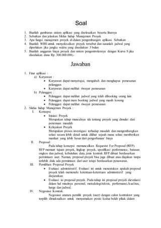 Soal
1. Buatlah gambaran sistem aplikasi yang diselesaikan beserta fiturnya
2. Sebutkan dan jelaskan Siklus hidup Manajeme...
