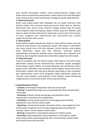 yang memiliki kemungkinan terbesar untuk direkomendasikan sebagai solusi
terbaik dalam menyelesaikan permasalahan. Ketika sebuah solusi telah ditetapkan,
maka seorang manajer proyek akan ditunjuk sehingga timproyek dapat dibentuk.
2. Tahap Perencanaan
Ketika ruang lingkup proyek telah ditetapkan dan tim proyek terbentuk, maka
aktivitas proyek mulai memasuki tahap perencanaan. Pada tahap ini, dokumen
perencanaan akan disusun secara terperinci sebagai panduan bagi tim proyek
selama kegiatan proyek berlangsung. Adapun aktivitas yang akan dilakukan pada
tahap ini adalah membuat dokumentasi project plan, resource plan, financial plan,
risk plan, acceptance plan, communication plan, procurement plan, contract
supplier dan perform phare review.
3. Tahap Eksekusi
Dengan definisi proyek yang jelas dan terperinci, maka aktivitas proyek siap untuk
memasuki tahap eksekusi atau pelaksanaan proyek. Pada tahap ini, deliverables
atau tujuan proyek secara fisik akan dibangun. Seluruh aktivitas yang terdapat
dalam dokumentasi project plan akan dieksekusi. Sementara kegiatan
pengembangan berlangsung, beberapa proses manajemen perlu dilakukan guna
memantau dan mengontrol penyelesaian deliverables sebagai hasil akhir proyek.
4. Tahap Penutupan
Tahap ini merupakan akhir dari aktivitas proyek. Pada tahap ini, hasil akhir proyek
(deliverables project) beserta dokumentasinya diserahkan kepada pelanggan,
kontak dengan supplier diakhiri, tim proyek dibubarkan dan memberikan laporan
kepada semua stakeholder yang menyatakan bahwa kegiatan proyek telah selesai
dilaksanakan. Langkah akhir yang perlu dilakukan pada tahap ini yaitu melakukan
post implementation review untuk mengetahui tingkat keberhasilan proyek dan
mencatat setiap pelajaran yang diperoleh selama kegiatan proyek berlangsung
sebagai pelajaran untuk proyek-proyek dimasa yang akan dating.
3. Fungsi Manajemen Proyek
- Scooping: menerangkan tentang batas-batas dari suatu proyek.
- Planning: mengidentifikasi tugas apa saja yang diperlukan dalam menyelesaikan
suatu proyek.
- Estimating: perkiraan masing-masing tugas yang dibutuhkan dalam
menyelesaikan suatu proyek harus diperkirakan.
- Scheduling: seorang manajer proyek harus bertanggung jawah terhadap
penjadwalan semua aktivitas sebuah proyek.
- Organizing: seorang manajer proyek memastikan bahwa semua anggota tim dari
sebuah proyek mengetahui peran dan juga tanggung jawab setiap orang dan
hubungan laporan mereka kepada manajer proyek.
- Directing: mengarahkan semua kegiatan-kegiatan tim didalam proyek.
- Controlling: fungsi pengontrolan atau pengendalian ini kemungkinan adalah
fungsi paling sulit dan juga paling penting untuk seorang manajer apakah proyek
akan berjalan semestinya atau tidak.
 