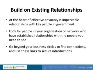 Build on Existing Relationships
• At the heart of effective advocacy is impeccable
relationships with key people in government
• Look for people in your organization or network who
have established relationships with the people you
need to see
• Go beyond your business circles to find connections,
and use these links to secure introductions
 