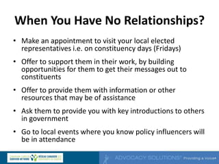 When You Have No Relationships?
• Make an appointment to visit your local elected
representatives i.e. on constituency days (Fridays)
• Offer to support them in their work, by building
opportunities for them to get their messages out to
constituents
• Offer to provide them with information or other
resources that may be of assistance
• Ask them to provide you with key introductions to others
in government
• Go to local events where you know policy influencers will
be in attendance
 