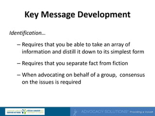 Key Message Development
Identification…
– Requires that you be able to take an array of
information and distill it down to its simplest form
– Requires that you separate fact from fiction
– When advocating on behalf of a group, consensus
on the issues is required
 