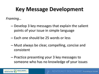 Key Message Development
Framing…
– Develop 3 key messages that explain the salient
points of your issue in simple language
– Each one should be 25 words or less
– Must always be clear, compelling, concise and
consistent
– Practice presenting your 3 key messages to
someone who has no knowledge of your issues
 