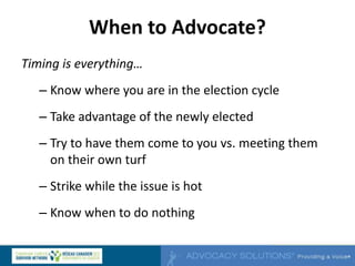 When to Advocate?
Timing is everything…
– Know where you are in the election cycle
– Take advantage of the newly elected
– Try to have them come to you vs. meeting them
on their own turf
– Strike while the issue is hot
– Know when to do nothing
 