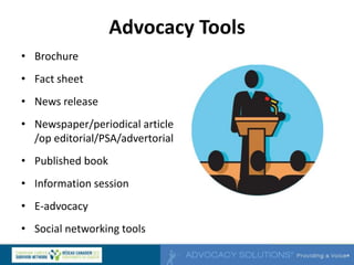 Advocacy Tools
• Brochure
• Fact sheet
• News release
• Newspaper/periodical article
/op editorial/PSA/advertorial
• Published book
• Information session
• E-advocacy
• Social networking tools
 