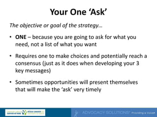 Your One ‘Ask’
The objective or goal of the strategy…
• ONE – because you are going to ask for what you
need, not a list of what you want
• Requires one to make choices and potentially reach a
consensus (just as it does when developing your 3
key messages)
• Sometimes opportunities will present themselves
that will make the ‘ask’ very timely
 