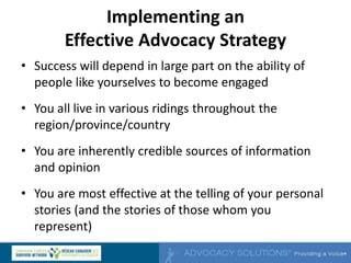 Implementing an
Effective Advocacy Strategy
• Success will depend in large part on the ability of
people like yourselves to become engaged
• You all live in various ridings throughout the
region/province/country
• You are inherently credible sources of information
and opinion
• You are most effective at the telling of your personal
stories (and the stories of those whom you
represent)
 