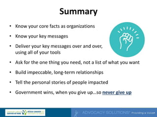 Summary
• Know your core facts as organizations
• Know your key messages
• Deliver your key messages over and over,
using all of your tools
• Ask for the one thing you need, not a list of what you want
• Build impeccable, long-term relationships
• Tell the personal stories of people impacted
• Government wins, when you give up…so never give up
 