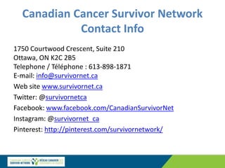 Canadian Cancer Survivor Network
Contact Info
1750 Courtwood Crescent, Suite 210
Ottawa, ON K2C 2B5
Telephone / Téléphone : 613-898-1871
E-mail: info@survivornet.ca
Web site www.survivornet.ca
Twitter: @survivornetca
Facebook: www.facebook.com/CanadianSurvivorNet
Instagram: @survivornet_ca
Pinterest: http://pinterest.com/survivornetwork/
 