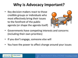 Why is Advocacy Important?
• Key decision makers react to those
credible groups or individuals who
most effectively bring their issues
to the forefront of the public
agenda (or shape the agenda itself)
• Governments have competing interests and concerns
(including their own priorities)
• If you don’t engage, someone else will
• You have the power to affect change around your issues
 