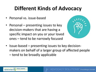 Different Kinds of Advocacy
• Personal vs. issue-based
• Personal – presenting issues to key
decision-makers that are having a
specific impact on you or your loved
ones – tend to be narrowly focused
• Issue-based – presenting issues to key decision-
makers on behalf of a larger group of affected people
– tend to be broadly applicable
 