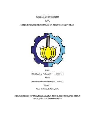  
EVALUASI AKHIR SEMESTER  
MPPL  
SISTEM INFORMASI ADMINISTRASI CV. TERMITECH RIZKY ABADI 
 
 
Oleh: 
Hilmi Raditya Prakoso 05111640000164  
Kelas: 
Manajemen Proyek Perangkat Lunak (E)  
Dosen : 
Fajar Baskoro, S. Kom., M.T. 
 
JURUSAN TEKNIK INFORMATIKA FAKULTAS TEKNOLOGI INFORMASI INSTITUT 
TEKNOLOGI SEPULUH NOPEMBER  
 
 
   
 