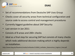 DSAG
• Set of recommendations from Deutsche SAP Uses Group
• Checks cover all security areas from technical configuration and
source code to access control and management procedures
• Currently biggest guideline about SAP Security
• Last version in Jan 2011
• Consists of 8 areas and 200+ checks
• Ideal as a final step for securing SAP but consists of many checks
which neds additional decision making which is highly depends
on installation.
http://www.dsag.de/fileadmin/media/Leitfaeden/110818_Leitfaden_Datenschutz_Englisch_final.pdf

erpscan.com

ERPScan — invest in security to secure investments

10

 