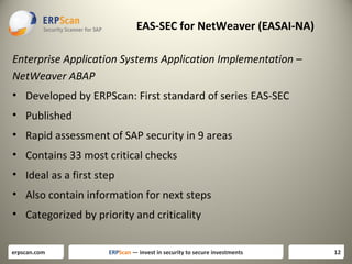 EAS-SEC for NetWeaver (EASAI-NA)
Enterprise Application Systems Application Implementation –
NetWeaver ABAP
• Developed by ERPScan: First standard of series EAS-SEC
• Published
• Rapid assessment of SAP security in 9 areas
• Contains 33 most critical checks
• Ideal as a first step
• Also contain information for next steps
• Categorized by priority and criticality
erpscan.com

ERPScan — invest in security to secure investments

12

 