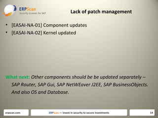 Lack of patch management
• [EASAI-NA-01] Component updates
• [EASAI-NA-02] Kernel updated

What next: Other components should be be updated separately –
SAP Router, SAP Gui, SAP NetWEaver J2EE, SAP BusinessObjects.
And also OS and Database.

erpscan.com

ERPScan — invest in security to secure investments

14

 