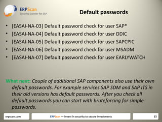 Default passwords
•
•
•
•
•

[EASAI-NA-03] Default password check for user SAP*
[EASAI-NA-04] Default password check for user DDIC
[EASAI-NA-05] Default password check for user SAPCPIC
[EASAI-NA-06] Default password check for user MSADM
[EASAI-NA-07] Default password check for user EARLYWATCH

What next: Couple of additional SAP components also use their own
default passwords. For example services SAP SDM and SAP ITS in
their old versions has default passwords. After you check all
default passwords you can start with bruteforcing for simple
passwords.
erpscan.com

ERPScan — invest in security to secure investments

15

 