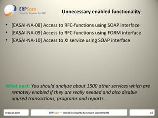 Unnecessary enabled functionality
• [EASAI-NA-08] Access to RFC-functions using SOAP interface
• [EASAI-NA-09] Access to RFC-functions using FORM interface
• [EASAI-NA-10] Access to XI service using SOAP interface

What next: You should analyze about 1500 other services which are
remotely enabled if they are really needed and also disable
unused transactions, programs and reports.
erpscan.com

ERPScan — invest in security to secure investments

16

 