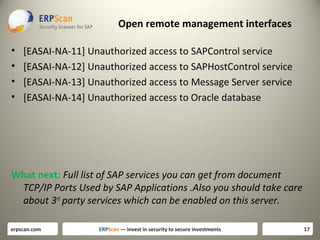 Open remote management interfaces
•
•
•
•

[EASAI-NA-11] Unauthorized access to SAPControl service
[EASAI-NA-12] Unauthorized access to SAPHostControl service
[EASAI-NA-13] Unauthorized access to Message Server service
[EASAI-NA-14] Unauthorized access to Oracle database

What next: Full list of SAP services you can get from document
TCP/IP Ports Used by SAP Applications .Also you should take care
about 3rd party services which can be enabled on this server.
erpscan.com

ERPScan — invest in security to secure investments

17

 