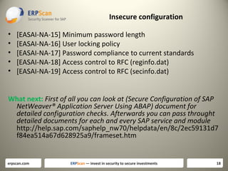 Insecure configuration
•
•
•
•
•

[EASAI-NA-15] Minimum password length
[EASAI-NA-16] User locking policy
[EASAI-NA-17] Password compliance to current standards
[EASAI-NA-18] Access control to RFC (reginfo.dat)
[EASAI-NA-19] Access control to RFC (secinfo.dat)

What next: First of all you can look at (Secure Configuration of SAP
NetWeaver® Application Server Using ABAP) document for
detailed configuration checks. Afterwards you can pass throught
detailed documents for each and every SAP service and module
http://help.sap.com/saphelp_nw70/helpdata/en/8c/2ec59131d7
f84ea514a67d628925a9/frameset.htm

erpscan.com

ERPScan — invest in security to secure investments

18

 